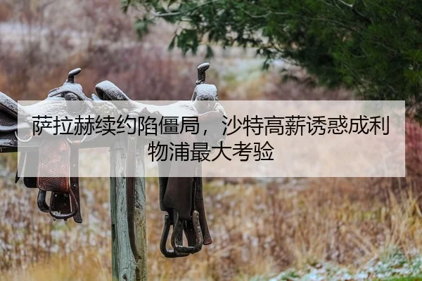 萨拉赫续约陷僵局，沙特高薪诱惑成利物浦最大考验