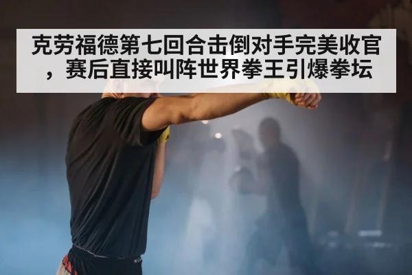 克劳福德第七回合击倒对手完美收官，赛后直接叫阵世界拳王引爆拳坛